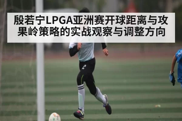 殷若宁LPGA亚洲赛开球距离与攻果岭策略的实战观察与调整方向